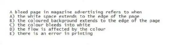 A bleed page in magazine advertising refers to when
A) the white space extends to the edge of the page
B) the coloured background extends to the edge of the page
C) the colour bleeds into white
D) the flow is affected by the colour
E) there is an error in printing