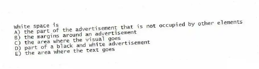 White space is
A) the part of the advertisement that is not occupied by other elements
B) the margins around an advertisement
C) the area where the visual goes
D) part of a black and white advertisement
E) the area where the text goes