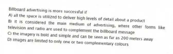 Billboard advertising is more successful if
A) all the space is utilized to deliver high levels of detail about a product
B) it is considered the main medium of advertising, where other forms like television and radio are used to complement the billboard message
C) the imagery is bold and simple and can be seen as far as 200 meters away
D) images are limited to only one or two complementary colours