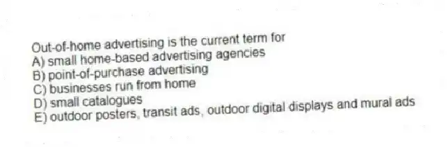 Out-of-home advertising is the current term for
A) small home-based advertising agencies
B) point-of-purchase advertising
C) businesses run from home
D) small catalogues
E) outdoor posters, transit ads, outdoor digital displays and mural ads