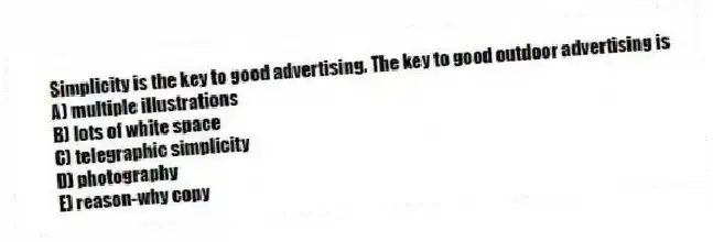 Simplicity is the key to good advertising. The key to good outdoor advertising is
A) multiple illustrations
B) lots of white space
C) telegraphic simplicity
D) photography
E) reason-why copy