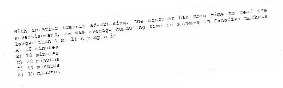 With interior transit advertising, the consumer has more time to read the advertisement, as the average commuting time in subways in Canadian markets larger than 1 million people is
A) 18 minutes
B) 10 minutes
C) 28 minutes
D) 44 minutes
E) 35 minutes