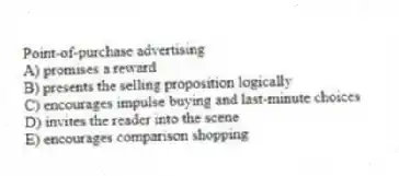 Point-of-purchase advertising
A) promises a reward
B) presents the selling proposition logically
C) encourages impulse buying and last-minute choices
D) invites the reader into the scene
E) encourages comparison shopping