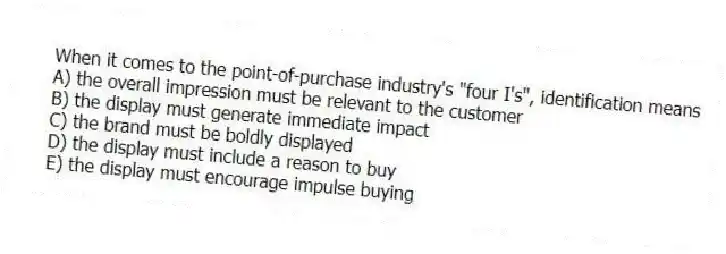 When it comes to the point-of-purchase industry's "four I's", identification means
A) the overall impression must be relevant to the customer
B) the display must generate immediate impact
C) the brand must be boldly displayed
D) the display must include a reason to buy
E) the display must encourage impulse buying