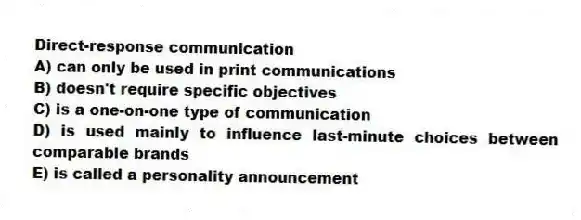 Direct-response communication
A) can only be used in print communications
B) doesn't require specific objectives
C) is a one-on-one type of communication
D) is used mainly to influence last-minute choices between comparable brands
E) is called a personality announcement
