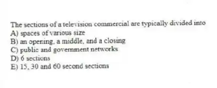 The sections of a television commercial are typically divided into
A) spaces of various size
B) an opening, a middle, and a closing
C) public and government networks
D) 6 sections
E) 15, 30 and 60 second sections