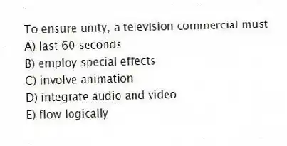 To ensure unity, a television commercial must
A) last 60 seconds
B) employ special effects
C) involve animation
D) integrate audio and video
E) flow logically