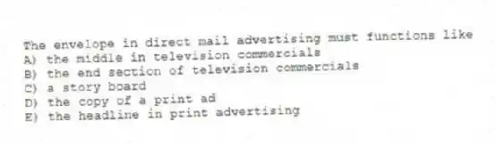 The envelope in direct mail advertising must functions like
A) the middle in television commercials
B) the end section of television commercials
C) a story board
D) the copy of a print ad
E) the headline in print advertising
