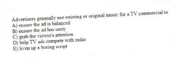 Advertisers generally use existing or original music for a TV commercial to
A) ensure the ad is balanced
B) ensure the ad has unity
C) grab the viewer's attention
D) help TV ads compete with radio
E) liven up a boring script