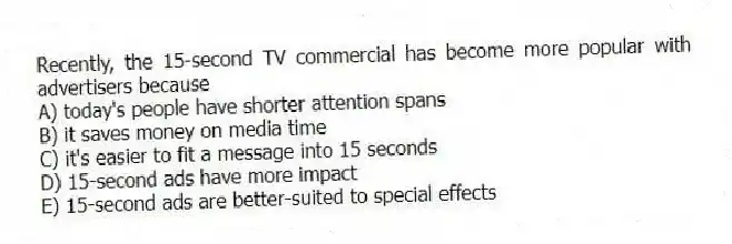 Recently, the 15-second TV commercial has become more popular with advertisers because
A) today's people have shorter attention spans
B) it saves money on media time
C) it's easier to fit a message into 15 seconds
D) 15-second ads have more impact
E) 15-second ads are better-suited to special effects