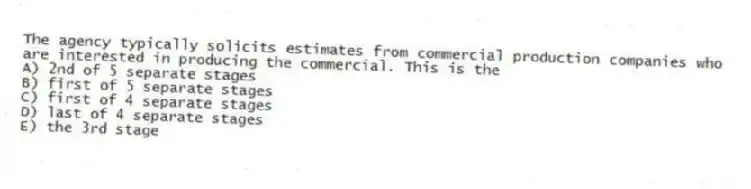 The agency typically solicits estimates from commercial production companies who are interested in producing the commercial. This is the
A) 2nd of 5 separate stages
B) first of 5 separate stages
C) first of 4 separate stages
D) last of 4 separate stages
E) the 3rd stage