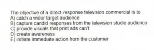 The objective of a direct-response television commercial is to
A) catch a wider target audience
B) capture candid responses from the television studio audience
C) provide visuals that print ads can't
D) create awareness
E) initiate immediate action from the customer
