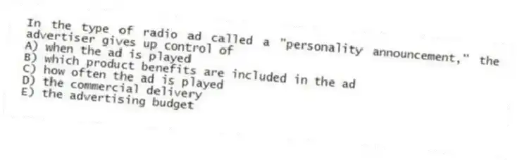 In the type of radio ad called a "personality announcement," the advertiser gives up control of
A) when the ad is played
B) which product benefits are included in the ad
C) how often the ad is played
D) the commercial delivery
E) the advertising budget