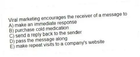 Viral marketing encourages the receiver of a message to
A) make an immediate response
B) purchase cold medication
C) send a reply back to the sender
D) pass the message along
E) make repeat visits to a company's website