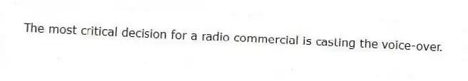 The most critical decision for a radio commercial is casting the voice-over.