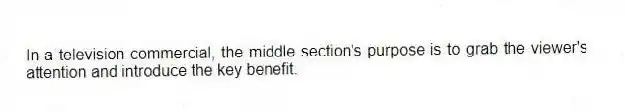 In a television commercial, the middle section's purpose is to grab the viewer's attention and introduce the key benefit.