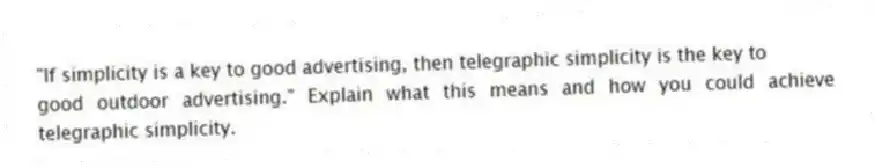 "If simplicity is a key to good advertising, then telegraphic simplicity is the key to
good outdoor advertising." Explain what this means and how you could achieve telegraphic simplicity.