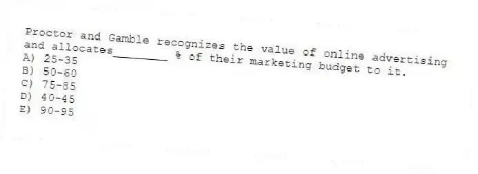 Proctor and Gamble recognizes the value of online advertising and allocates________ % of their marketing budget to it.
A) 25-35
B) 50-60
C) 75-85
D) 40-45
E) 90-95
