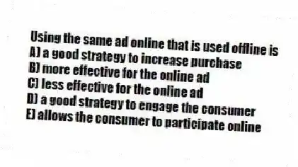 Using the same ad online that is used offline is
A) a good strategy to increase purchase
B) more effective for the online ad
C) less effective for the online ad
D) a good strategy to engage the consumer
E) allows the consumer to participate online
