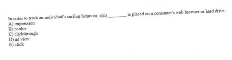In order to track an individual's surfing behavior, a(n) ________ is placed on a consumer's web browser or hard drive.
A) impression
B) cookie
C) clickthrough
D) ad view
E) click