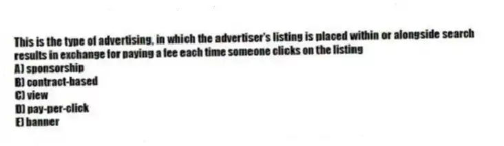 This is the type of advertising, in which the advertiser's listing is placed within or alongside search results in exchange for paying a fee each time someone clicks on the listing
A) sponsorship
B) contract-based
C) view
D) pay-per-click
E) banner