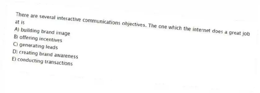 There are several interactive communications objectives. The one which the internet does a great job at is
A) building brand image
B) offering incentives
C) generating leads
D) creating brand awareness
E) conducting transactions