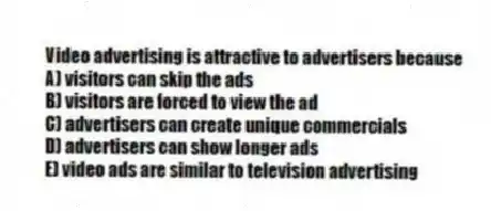 Video advertising is attractive to advertisers because
A) visitors can skip the ads
B) visitors are forced to view the ad
C) advertisers can create unique commercials
D) advertisers can show longer ads
E) video ads are similar to television advertising