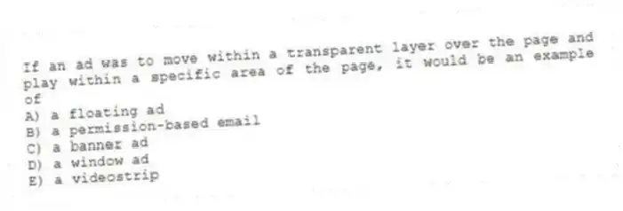If an ad was to move within a transparent layer over the page and play within a specific area of the page, it would be an example of
A) a floating ad
B) a permission-based email
C) a banner ad
D) a window ad
E) a videostrip