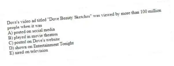 Dove's video ad titled "Dove Beauty Sketches" was viewed by more than 100 million people when it was
A) posted on social media
B) played in movie theatres
C) posted on Dove's website
D) shown on Entertainment Tonight
E) aired on television