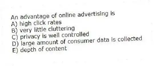 An advantage of online advertising is
A) high click rates
B) very little cluttering
C) privacy is well controlled
D) large amount of consumer data is collected
E) depth of content