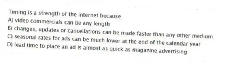 Timing is a strength of the internet because
A) video commercials can be any length
B) changes, updates or cancellations can be made faster than any other medium
C) seasonal rates for ads can be much lower at the end of the calendar year
D) lead time to place an ad is almost as quick as magazine advertising