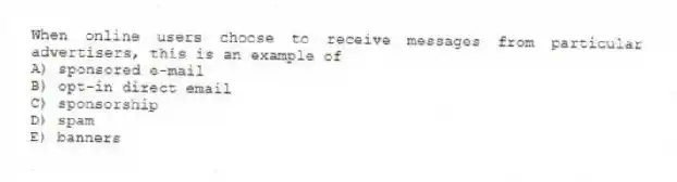 When online users choose to receive messages from particular advertisers, this is an example of
A) sponsored e-mail
B) opt-in direct email
C) sponsorship
D) spam
E) banners