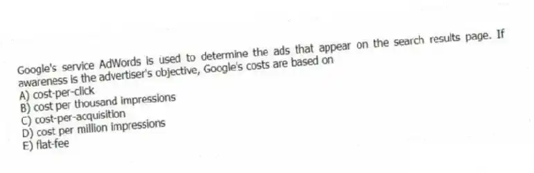 Google's service AdWords is used to determine the ads that appear on the search results page. If awareness is the advertiser's objective, Google's costs are based on
A) cost-per-click
B) cost per thousand impressions
C) cost-per-acquisition
D) cost per million impressions
E) flat-fee