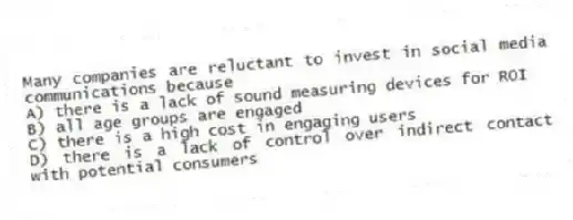 Many companies are reluctant to invest in social media communications because
A) there is a lack of sound measuring devices for ROI
B) all age groups are engaged
C) there is a high cost in engaging users
D) there is a lack of control over indirect contact with potential consumers
