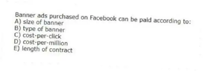 Banner ads purchased on Facebook can be paid according to:
A) size of banner
B) type of banner
C) cost-per-click
D) cost-per-million
E) length of contract