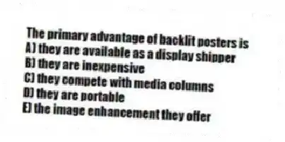 The primary advantage of backlit posters is
A) they are available as a display shipper
B) they are inexpensive
C) they compete with media columns
D) they are portable
E) the image enhancement they offer