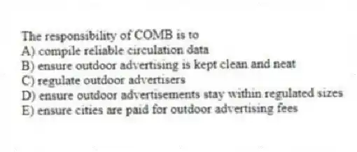 The responsibility of COMB is to
A) compile reliable circulation data
B) ensure outdoor advertising is kept clean and neat
C) regulate outdoor advertisers
D) ensure outdoor advertisements stay within regulated sizes
E) ensure cities are paid for outdoor advertising fees