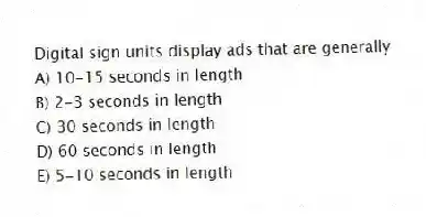 Digital sign units display ads that are generally
A) 10-15 seconds in length
B) 2-3 seconds in length
C) 30 seconds in length
D) 60 seconds in length
E) 5-10 seconds in length