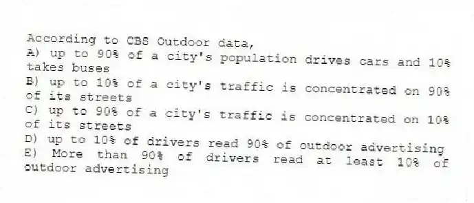 According to CBS Outdoor data,
A) up to 90% of a city's population drives cars and 10% takes buses
B) up to 10% of a city's traffic is concentrated on 90% of its streets
C) up to 90% of a city's traffic is concentrated on 10% of its streets
D) up to 10% of drivers read 90% of outdoor advertising
E) More than 90% of drivers read at least 10% of outdoor advertising
