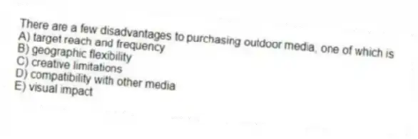 There are a few disadvantages to purchasing outdoor media, one of which is
A) target reach and frequency
B) geographic flexibility
C) creative limitations
D) compatibility with other media
E) visual impact