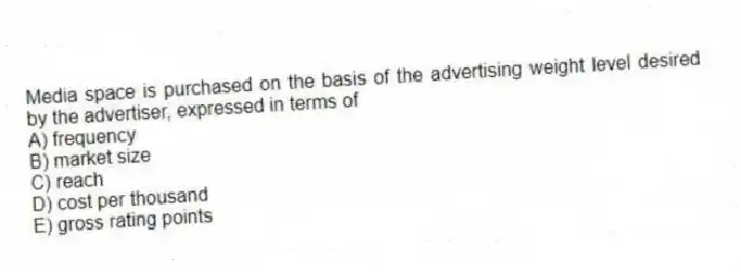 Media space is purchased on the basis of the advertising weight level desired by the advertiser, expressed in terms of
A) frequency
B) market size
C) reach
D) cost per thousand
E) gross rating points