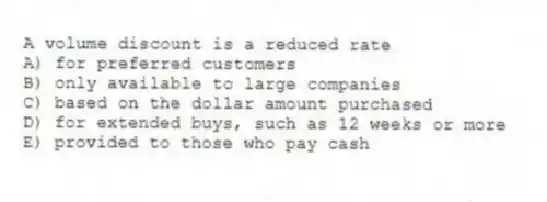 A volume discount is a reduced rate
A) for preferred customers
B) only available to large companies
C) based on the dollar amount purchased
D) for extended buys, such as 12 weeks or more
E) provided to those who pay cash