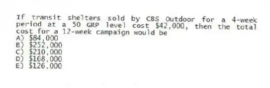 If transit shelters sold by CBS Outdoor for a 4-week period at a 50 GRP level cost $42,000, then the total cost for a 12-week campaign would be
A) $84,000
B) $252,000
C) $210,000
D) $168,000
E) $126,000
