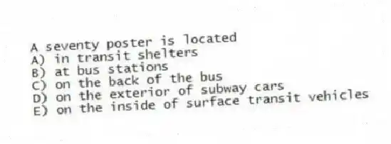 A seventy poster is located
A) in transit shelters
B) at bus stations
C) on the back of the bus
D) on the exterior of subway cars
E) on the inside of surface transit vehicles