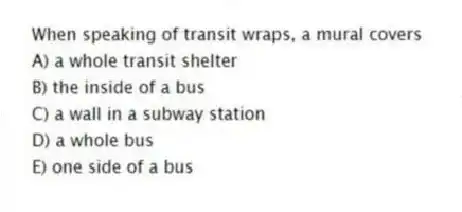 When speaking of transit wraps, a mural covers
A) a whole transit shelter
B) the inside of a bus
C) a wall in a subway station
D) a whole bus
E) one side of a bus