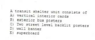 A transit shelter unit consists of
A) vertical interior cards
B) exterior bus posters
C) Two street level backlit posters
D) wall banner
E) superboard