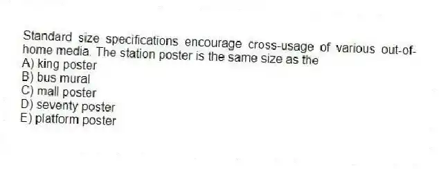 Standard size specifications encourage cross-usage of various out-of-home media. The station poster is the same size as the
A) king poster
B) bus mural
C) mall poster
D) seventy poster
E) platform poster