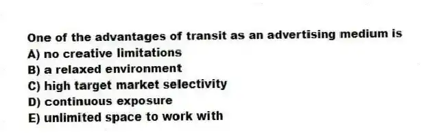 One of the advantages of transit as an advertising medium is
A) no creative limitations
B) a relaxed environment
C) high target market selectivity
D) continuous exposure
E) unlimited space to work with