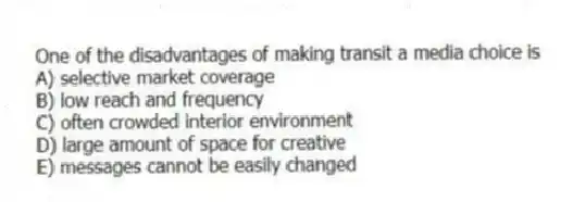 One of the disadvantages of making transit a media choice is
A) selective market coverage
B) low reach and frequency
C) often crowded interior environment
D) large amount of space for creative
E) messages cannot be easily changed