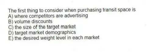 The first thing to consider when purchasing transit space is
A) where competitors are advertising
B) volume discounts
C) the size of the target market
D) target market demographics
E) the desired weight level in each market